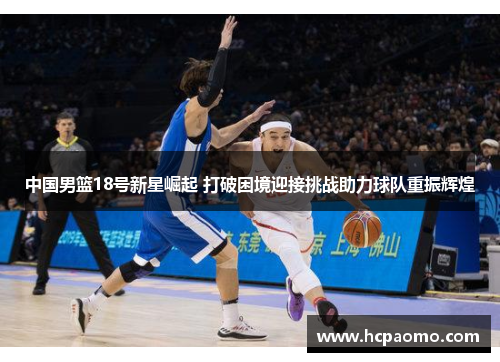 中国男篮18号新星崛起 打破困境迎接挑战助力球队重振辉煌