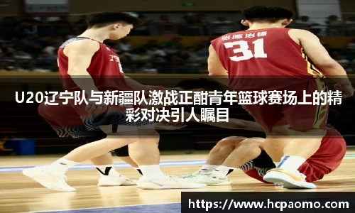 U20辽宁队与新疆队激战正酣青年篮球赛场上的精彩对决引人瞩目
